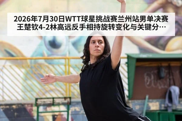 2026年7月30日WTT球星挑战赛兰州站男单决赛王楚钦4-2林高远反手相持旋转变化与关键分逆转技术拆解