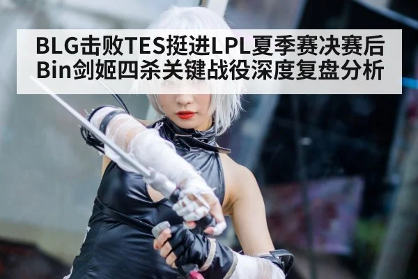 BLG击败TES挺进LPL夏季赛决赛后 Bin剑姬四杀关键战役深度复盘分析