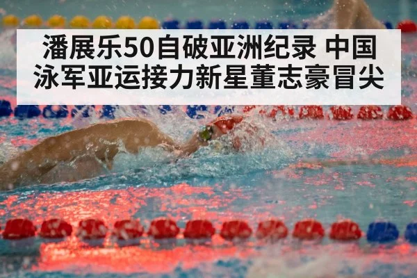 潘展乐50自破亚洲纪录 中国泳军亚运接力新星董志豪冒尖