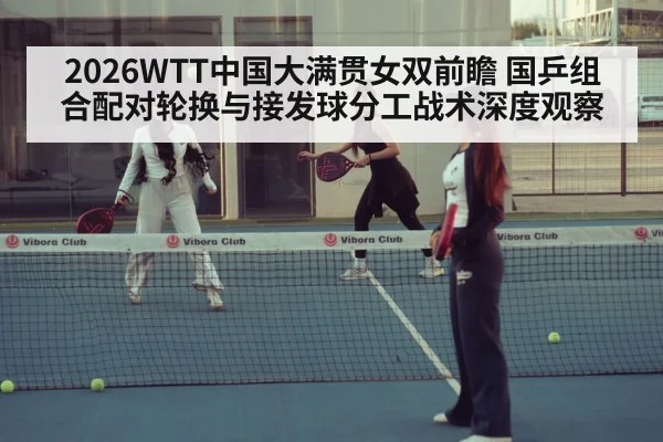 2026WTT中国大满贯女双前瞻 国乒组合配对轮换与接发球分工战术深度观察