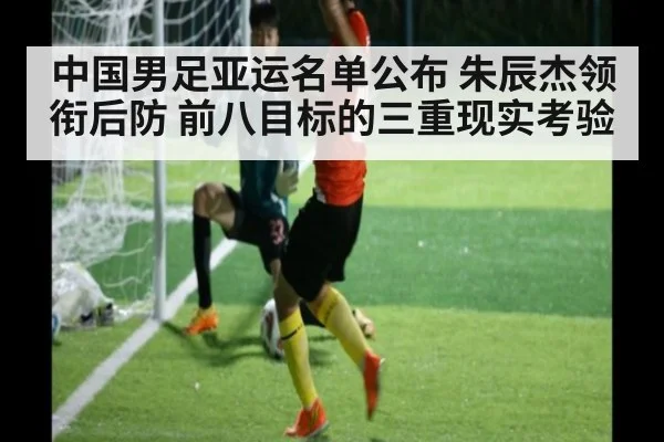中国男足亚运名单公布 朱辰杰领衔后防 前八目标的三重现实考验
